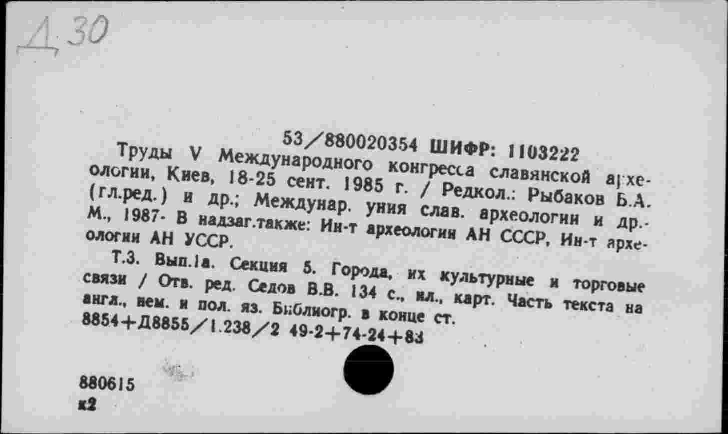 ﻿
53/880020354 ШИФР: 1103222
Труды V Международного конгресса славянской ареологии, Киев, 18-25 сент. 1985 г. / Редкол.: Рыбаков Б.А. (гл.ред. ) и др.; Междунар. уния слав, археологии и др -М., 1987- В надзаг .также: Ин-т археологии АН СССР, Ин-т археологии АН УССР.
Т.З. Вып.1а. Секция 5. Города, их культурные и торговые связи / Отв. ред. Седов В.В. 134 с., ил., карт. Часть текста на англ., нем. и пол. яз. БнОлиогр. в конце ст.
8854+Д8855/1.238/2 49-2+74-24+83
880615